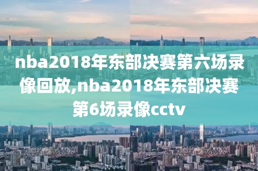 nba2018年东部决赛第六场录像回放,nba2018年东部决赛第6场录像cctv