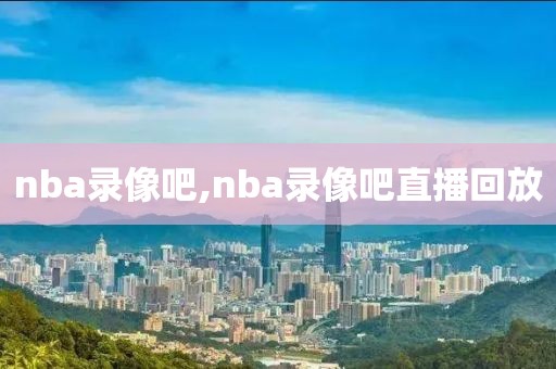 nba录像吧,nba录像吧直播回放