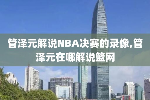 管泽元解说NBA决赛的录像,管泽元在哪解说篮网