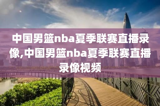 中国男篮nba夏季联赛直播录像,中国男篮nba夏季联赛直播录像视频