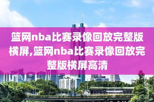 篮网nba比赛录像回放完整版横屏,篮网nba比赛录像回放完整版横屏高清