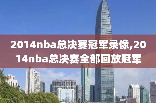 2014nba总决赛冠军录像,2014nba总决赛全部回放冠军