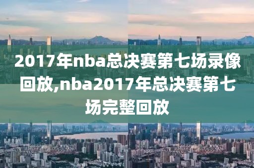 2017年nba总决赛第七场录像回放,nba2017年总决赛第七场完整回放