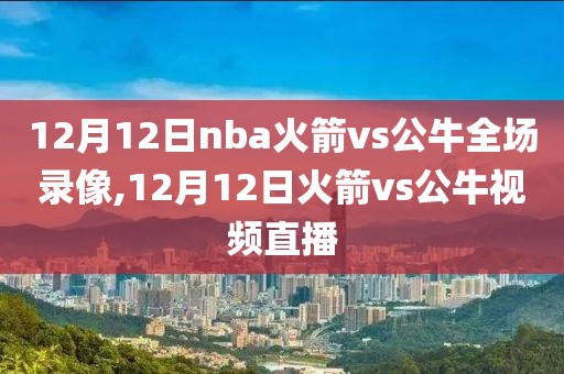 12月12日nba火箭vs公牛全场录像,12月12日火箭vs公牛视频直播