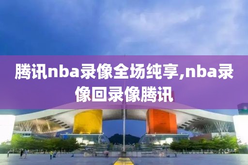 腾讯nba录像全场纯享,nba录像回录像腾讯