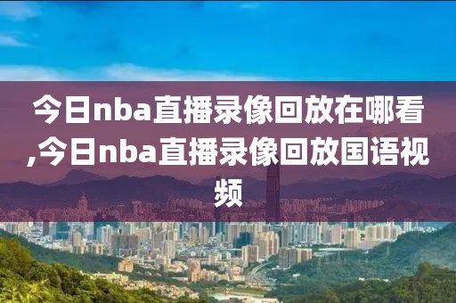 今日nba直播录像回放在哪看,今日nba直播录像回放国语视频