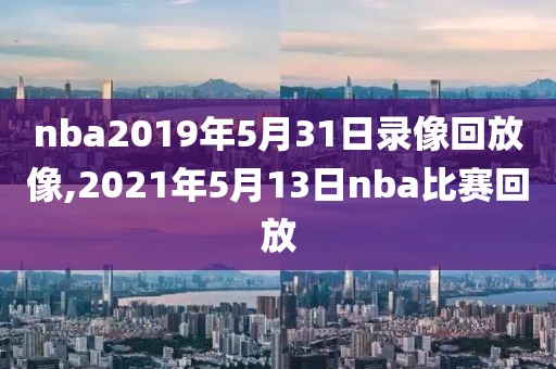 nba2019年5月31日录像回放像,2021年5月13日nba比赛回放