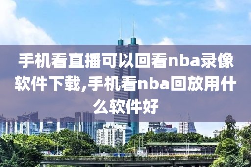 手机看直播可以回看nba录像软件下载,手机看nba回放用什么软件好