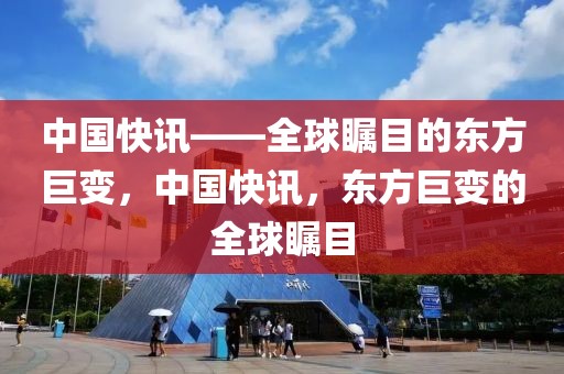 中国快讯——全球瞩目的东方巨变，中国快讯，东方巨变的全球瞩目