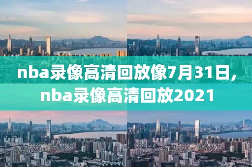 nba录像高清回放像7月31日,nba录像高清回放2021