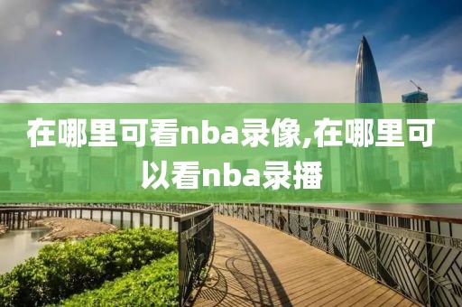 在哪里可看nba录像,在哪里可以看nba录播