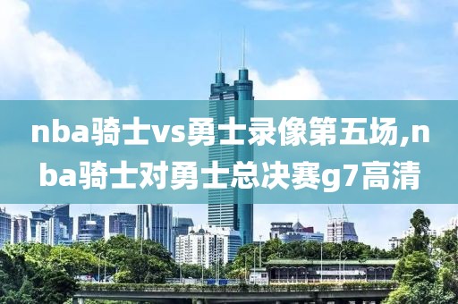 nba骑士vs勇士录像第五场,nba骑士对勇士总决赛g7高清