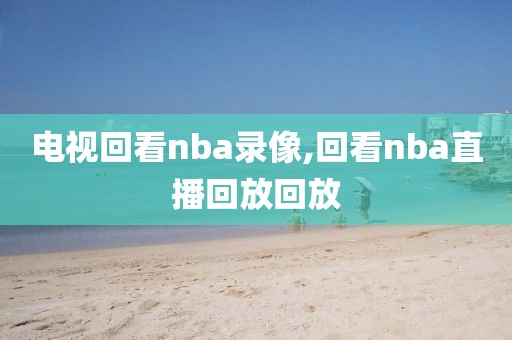 电视回看nba录像,回看nba直播回放回放