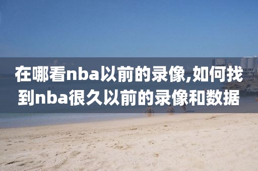 在哪看nba以前的录像,如何找到nba很久以前的录像和数据