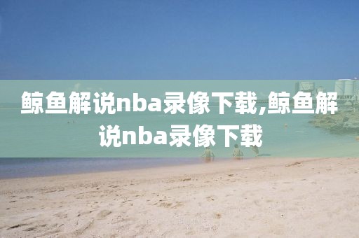 鲸鱼解说nba录像下载,鲸鱼解说nba录像下载