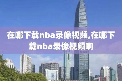 在哪下载nba录像视频,在哪下载nba录像视频啊