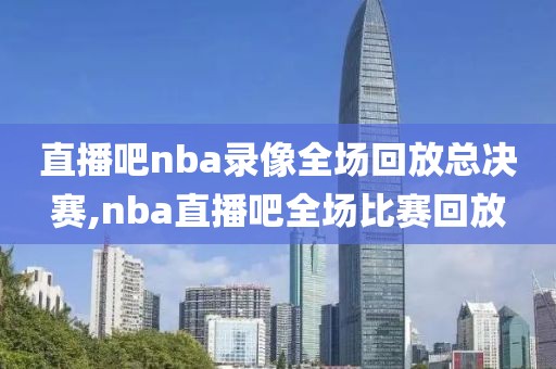 直播吧nba录像全场回放总决赛,nba直播吧全场比赛回放