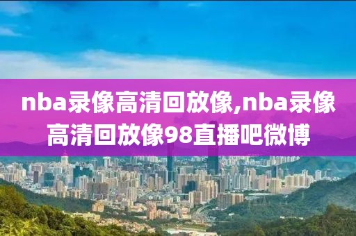 nba录像高清回放像,nba录像高清回放像98直播吧微博