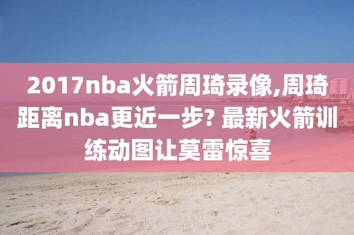 2017nba火箭周琦录像,周琦距离nba更近一步? 最新火箭训练动图让莫雷惊喜