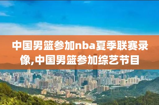 中国男篮参加nba夏季联赛录像,中国男篮参加综艺节目