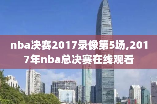 nba决赛2017录像第5场,2017年nba总决赛在线观看