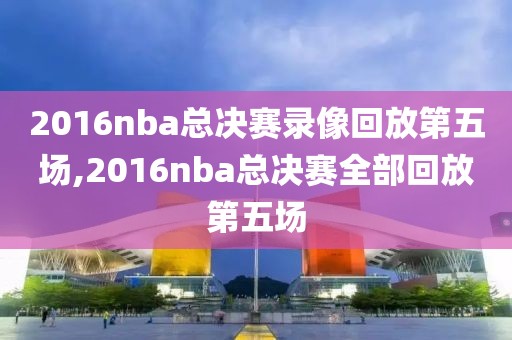 2016nba总决赛录像回放第五场,2016nba总决赛全部回放第五场