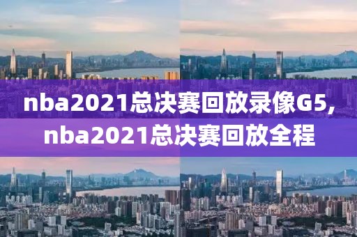 nba2021总决赛回放录像G5,nba2021总决赛回放全程