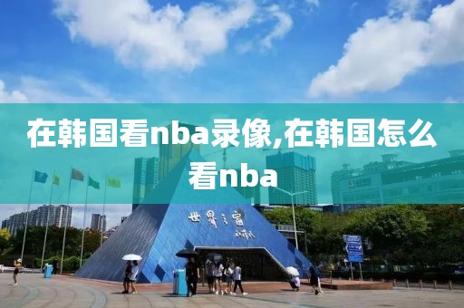 在韩国看nba录像,在韩国怎么看nba