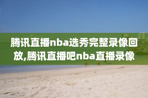 腾讯直播nba选秀完整录像回放,腾讯直播吧nba直播录像