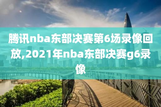 腾讯nba东部决赛第6场录像回放,2021年nba东部决赛g6录像