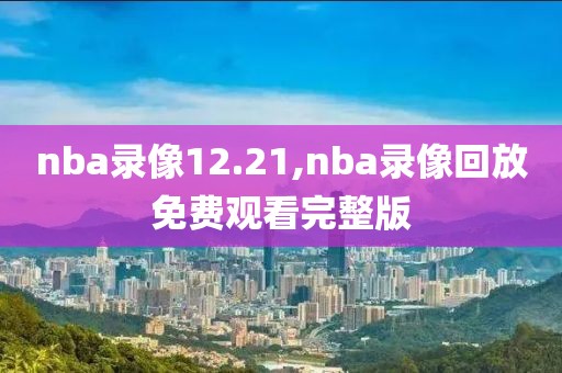 nba录像12.21,nba录像回放免费观看完整版