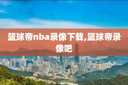 篮球帝nba录像下载,篮球帝录像吧