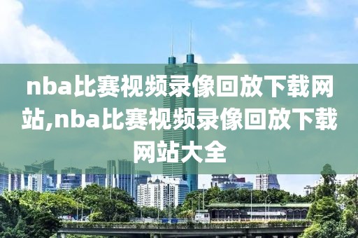 nba比赛视频录像回放下载网站,nba比赛视频录像回放下载网站大全