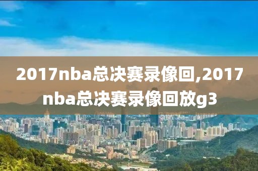 2017nba总决赛录像回,2017nba总决赛录像回放g3