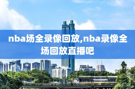 nba场全录像回放,nba录像全场回放直播吧