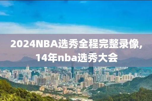 2024NBA选秀全程完整录像,14年nba选秀大会