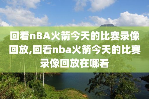 回看nBA火箭今天的比赛录像回放,回看nba火箭今天的比赛录像回放在哪看