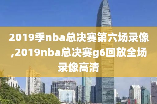 2019季nba总决赛第六场录像,2019nba总决赛g6回放全场录像高清