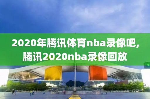 2020年腾讯体育nba录像吧,腾讯2020nba录像回放