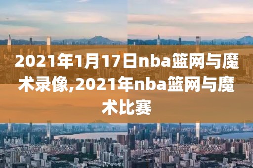 2021年1月17日nba篮网与魔术录像,2021年nba篮网与魔术比赛