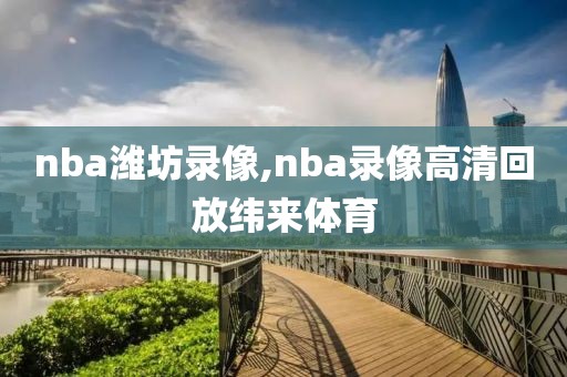 nba潍坊录像,nba录像高清回放纬来体育