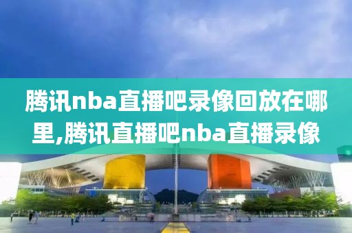 腾讯nba直播吧录像回放在哪里,腾讯直播吧nba直播录像