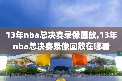 13年nba总决赛录像回放,13年nba总决赛录像回放在哪看