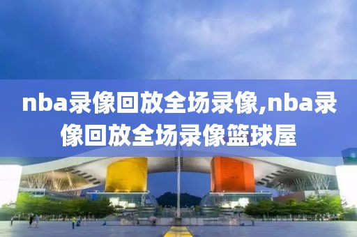 nba录像回放全场录像,nba录像回放全场录像篮球屋