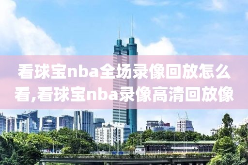 看球宝nba全场录像回放怎么看,看球宝nba录像高清回放像