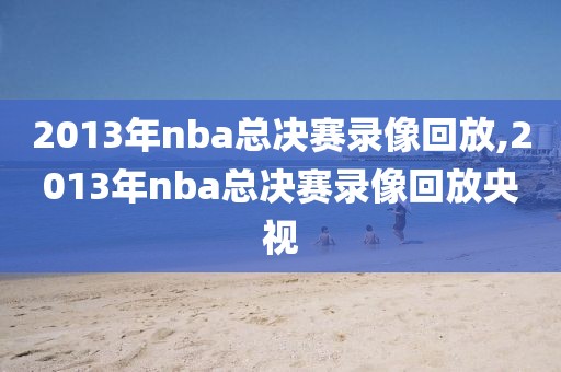 2013年nba总决赛录像回放,2013年nba总决赛录像回放央视