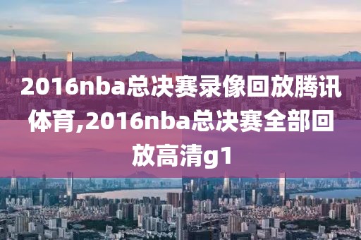 2016nba总决赛录像回放腾讯体育,2016nba总决赛全部回放高清g1