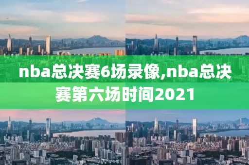 nba总决赛6场录像,nba总决赛第六场时间2021