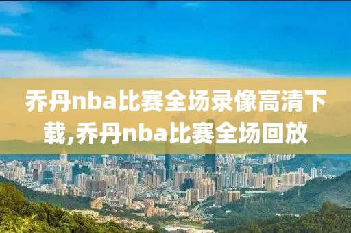 乔丹nba比赛全场录像高清下载,乔丹nba比赛全场回放