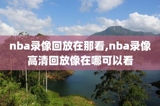 nba录像回放在那看,nba录像高清回放像在哪可以看